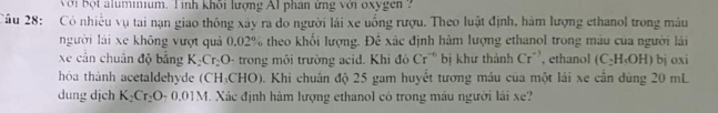 Với bột alumnium. Tinh khối lượng Al phan ứng với oxygen 
Câu 28: Có nhiều vụ tai nạn giao thông xây ra do người lái xe uống rượu. Theo luật định, hàm lượng ethanol trong máu 
người lái xe không vượt quả 0,02% theo khối lượng. Đê xác định hàm lượng ethanol trong máu của người lái 
xe cần chuân độ bằng K_2Cr_2O - trong môi trường acid. Khi đó Cr^(-6) bị khư thành Cr^(-3) , ethanol (C_2H_4OH) bj oxi
hóa thành acetaldehyde (CH_3CHO) 0. Khi chuân độ 25 gam huyết tương máu của một lái xe cần đùng 20 mL
dung dịch K_2Cr_2O_70.01M. Xác định hàm lượng ethanol có trong máu người lái xe?