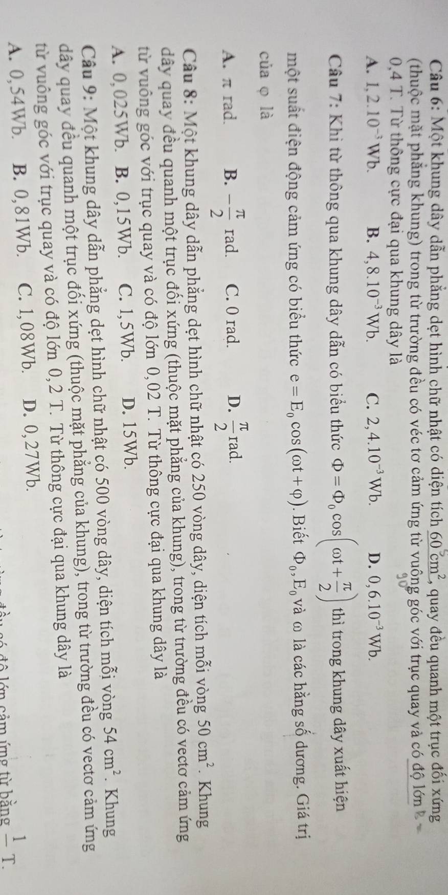 Một khung dây dẫn phẳng dẹt hình chữ nhật có diện tích _ 60cm^2 2, quay đều quanh một trục đối xứng
(thuộc mặt phăng khung) trong từ trường đều có véc tơ cảm ứng từ vuông góc với trục quay và có độ lớn 
0,4 T. Từ thông cực đại qua khung dây là
A. 1,2.10^(-3)Wb. B. 4,8.10^(-3)Wb. C. 2,4.10^(-3)Wb. D. 0,6.10^(-3)Wb.
Câu 7: Khi từ thông qua khung dây dẫn có biểu thức Phi =Phi _0cos (omega t+ π /2 ) thì trong khung dây xuất hiện
một suất điện động cảm ứng có biểu thức e=E_0cos (omega t+varphi ). Biết Phi _0,E_0 và ω là các hằng số dương. Giá trị
của φ là
A. π rad. B. - π /2 rad. C. 0 rad. D.  π /2 rad.
Câu 8: Một khung dây dẫn phẳng dẹt hình chữ nhật có 250 vòng dây, diện tích mỗi vòng 50cm^2. Khung
dây quay đều quanh một trục đối xứng (thuộc mặt phẳng của khung), trong từ trường đều có vectơ cảm ứng
từ vuông góc với trục quay và có độ lớn 0,02 T. Từ thông cực đại qua khung dây là
A. 0,025Wb. B. 0,15Wb. C. 1,5Wb. D. 15Wb.
Câu 9: Một khung dây dẫn phẳng dẹt hình chữ nhật có 500 vòng dây, diện tích mỗi vòng 54cm^2. Khung
dây quay đều quanh một trục đối xứng (thuộc mặt phẳng của khung), trong từ trường đều có vectơ cảm ứng
từ vuông góc với trục quay và có độ lớn 0,2 T. Từ thông cực đại qua khung dây là
A. 0,54Wb. B. 0,81Wb. C. 1,08Wb. D. 0,27Wb.
ớn cảm ứng từ bằng frac 1T.