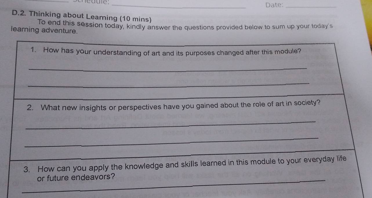 Date:_ 
D.2. Thinking about Learning (10 mins) 
To end this session today, kindly answer the questions provided below to sum up your today's 
learning adventure. 
1. How has your understanding of art and its purposes changed after this module? 
_ 
_ 
2. What new insights or perspectives have you gained about the role of art in society? 
_ 
_ 
3. How can you apply the knowledge and skills learned in this module to your everyday life 
_or future endeavors?