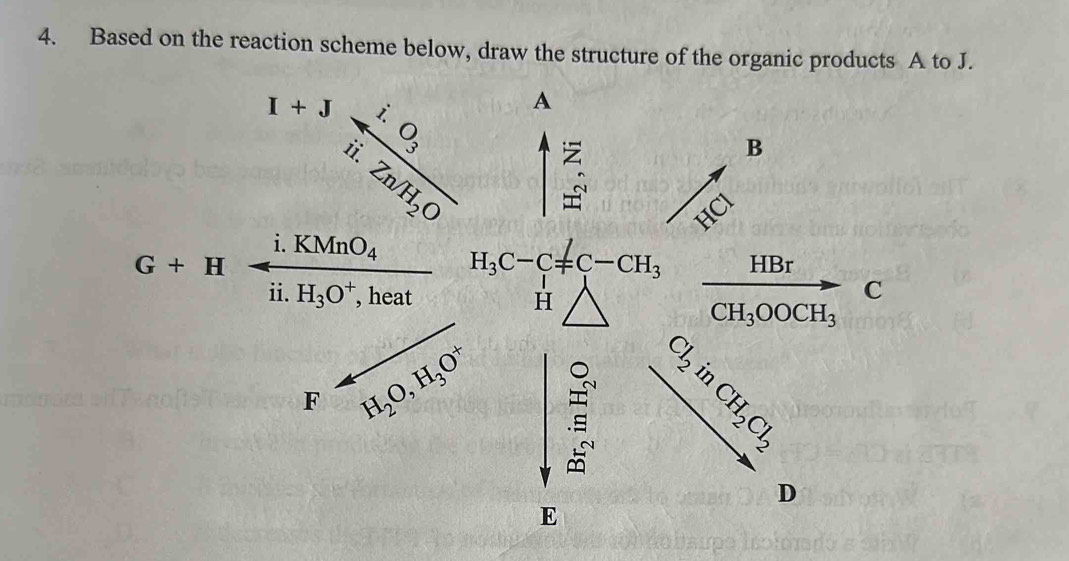 Based on the reaction scheme below, draw the structure of the organic products A to J.
_x^(-,), ^x^3 ^frac i· Ofrac i· O_3i!· Zn/H_2O A
B
C
G+H
i.KMnO_4 H_3C-C=C-CH_3 _ HBr
ii. H_3O^+ , heat H
C
CH_3OOCH_3
F H_2O, H_3O^+
beginbmatrix 1 0^(1&0])endbmatrix beginbmatrix a b c bendbmatrix beginbmatrix c c b cendbmatrix
D
E