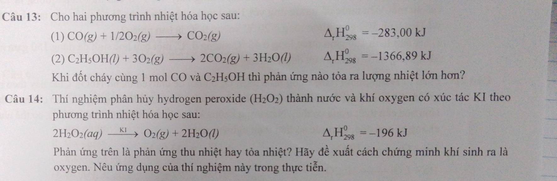 Cho hai phương trình nhiệt hóa học sau: 
(1) CO(g)+1/2O_2(g)to CO_2(g) △ _rH_(298)^0=-283,00kJ
(2) C_2H_5OH(l)+3O_2(g)to 2CO_2(g)+3H_2O(l) △ _rH_(298)^0=-1366,89kJ
Khi đốt cháy cùng 1 mol CO và C_2H_5OH thì phản ứng nào tỏa ra lượng nhiệt lớn hơn? 
Câu 14: Thí nghiệm phân hủy hydrogen peroxide (H_2O_2) thành nước và khí oxygen có xúc tác KI theo 
phương trình nhiệt hóa học sau:
2H_2O_2(aq)xrightarrow KIO_2(g)+2H_2O(l)
△ _rH_(298)^0=-196kJ
Phản ứng trên là phản ứng thu nhiệt hay tỏa nhiệt? Hãy đề xuất cách chứng minh khí sinh ra là 
oxygen. Nêu ứng dụng của thí nghiệm này trong thực tiễn.