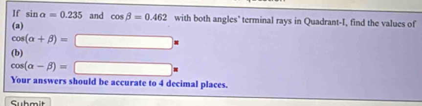 If sin alpha =0.235 and cos beta =0.462 with both angles' terminal rays in Quadrant-I, find the values of 
(a)
cos (alpha +beta )=□
(b)
cos (alpha -beta )=□ *
Your answers should be accurate to 4 decimal places. 
Submit