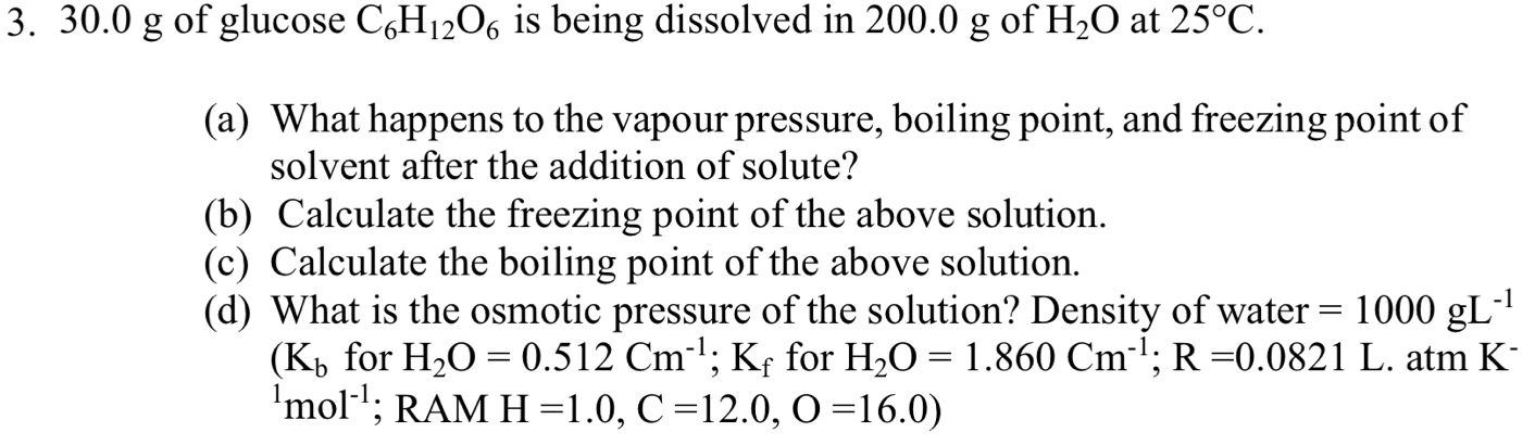 30.0 g of glucose C_6H_12O_6 is being dissolved in 200.0 g of H_2O at 25°C. 
(a) What happens to the vapour pressure, boiling point, and freezing point of 
solvent after the addition of solute? 
(b) Calculate the freezing point of the above solution. 
(c) Calculate the boiling point of the above solution. 
(d) What is the osmotic pressure of the solution? Density of water =1000gL^(-1)
(K_b for H_2O=0.512Cm^(-1); Kf for H_2O=1.860Cm^(-1); R=0.0821L. atm K-
^1mol^(-1); RAM H=1.0, C=12.0, O=16.0)