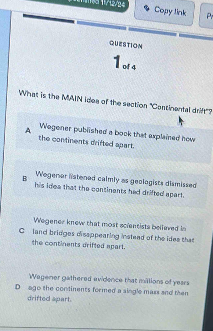 misned 11/12/24
Copy link Pr
QUEStioN
1 of 4
What is the MAIN idea of the section "Continental drift"?
A Wegener published a book that explained how
the continents drifted apart.
B Wegener listened calmly as geologists dismissed
his idea that the continents had drifted apart.
Wegener knew that most scientists believed in
Cland bridges disappearing instead of the idea that
the continents drifted apart.
Wegener gathered evidence that millions of years
D ago the continents formed a single mass and then
drifted apart.