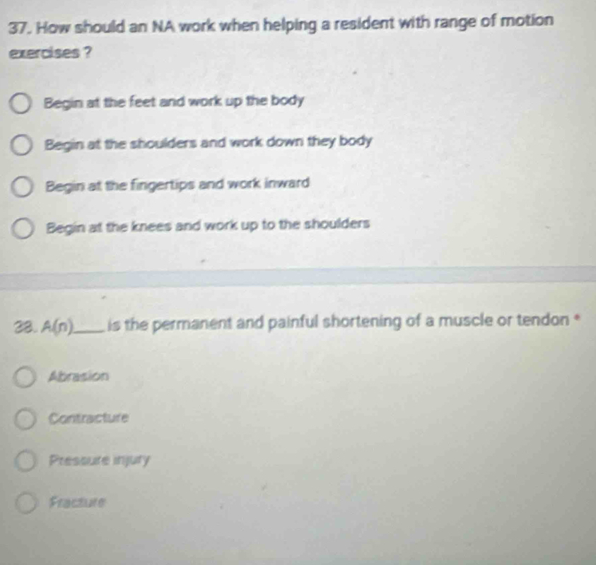 How should an NA work when helping a resident with range of motion
exercises ?
Begin at the feet and work up the body
Begin at the shoulders and work down they body
Begin at the fingertips and work inward
Begin at the knees and work up to the shoulders
28. A(n) _ is the permanent and painful shortening of a muscle or tendon *
Abrasion
Contracture
Pressure injury
Fracture