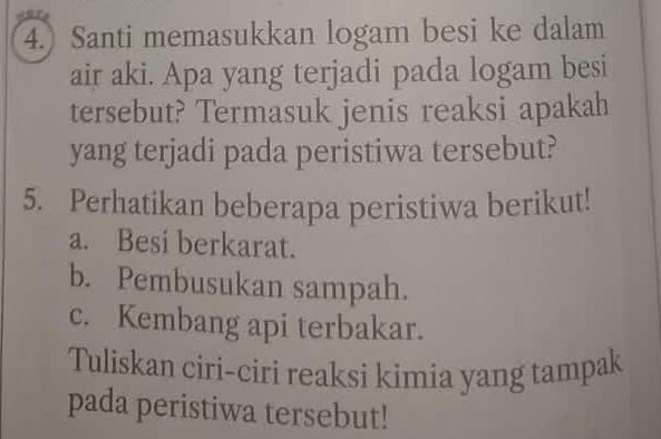 4.) Santi memasukkan logam besi ke dalam 
air aki. Apa yang terjadi pada logam besi 
tersebut? Termasuk jenis reaksi apakah 
yang terjadi pada peristiwa tersebut? 
5. Perhatikan beberapa peristiwa berikut! 
a. Besi berkarat. 
b. Pembusukan sampah. 
c. Kembang api terbakar. 
Tuliskan ciri-ciri reaksi kimia yang tampak 
pada peristiwa tersebut!