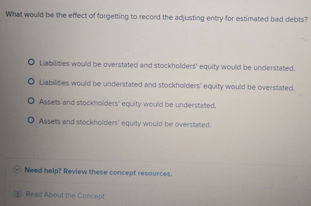 What would be the effect of forgetting to record the adjusting entry for estimated bad debts?
Liabilities would be overstated and stockholderś' equity would be understated.
Liabilities would be understated and stockholders' equity would be overstated.
Assets and stockholders' equity would be understated.
Assets and stockholders' equity would be overstated.
Need help? Review these concept resources.
Read About the Concept