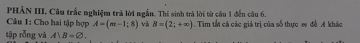 PHÀN III. Câu trắc nghiệm trả lời ngắn. Thí sinh trả lời từ câu 1 đến câu 6. 
Câu 1: Cho hai tập hợp A=(m-1;8) và B=(2;+∈fty ). Tìm tất cả các giá trị của số thực m để A khác 
tập rỗng và A)B=varnothing.