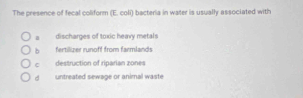 The presence of fecal coliform (E. coli) bacteria in water is usually associated with
a discharges of toxic heavy metals
b fertillizer runoff from farmlands
C destruction of riparian zones
d untreated sewage or animal waste