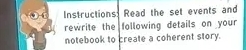 Instructions: Read the set events and 
rewrite the following details on your 
notebook to create a coherent story.