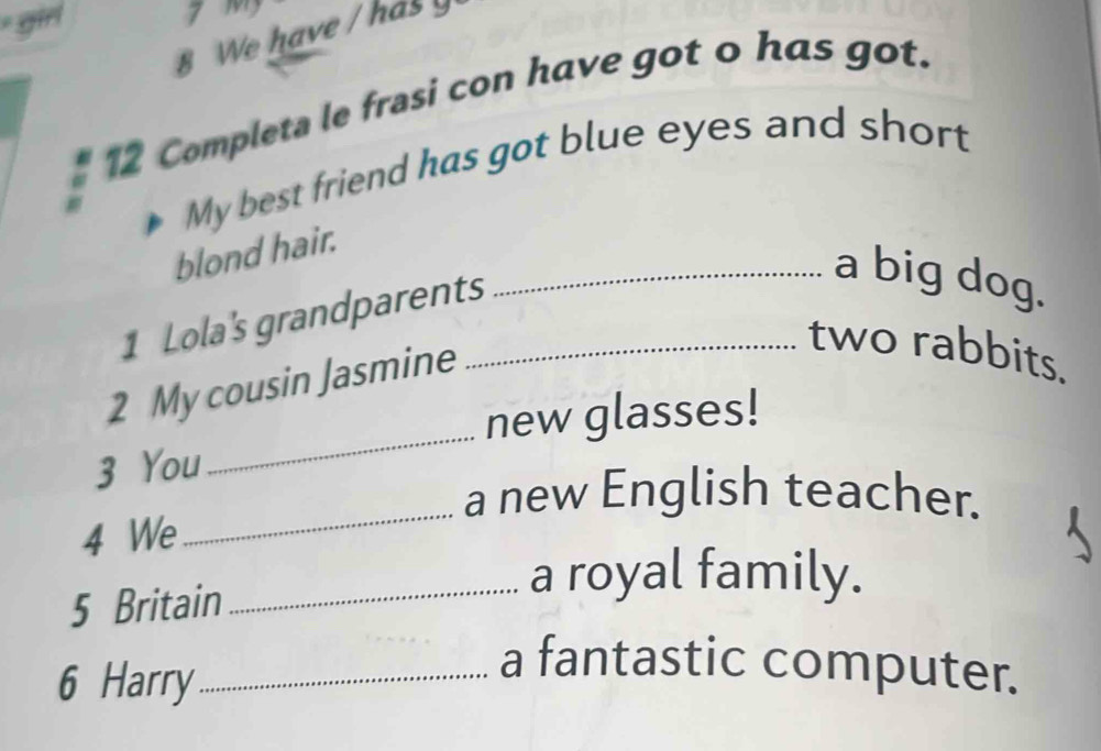 We have / has 
12 Completa le frasi con have got o has got. 
My best friend has got blue eyes and short 
blond hair. 
1 Lola's grandparents_ 
_a big dog. 
_ 
2 My cousin Jasmine 
two rabbits. 
new glasses! 
3 You 
_ 
a new English teacher. 
4 We 
5 Britain 
_a royal family. 
6 Harry_ 
a fantastic computer.