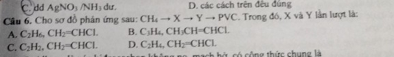 C. dd AgNO_3/NH_3 dư. D. các cách trên đều đúng
Câu 6. Cho sơ đồ phản ứng sau: CH_4to Xto Yto Pvee C. Trong đó, X và Y lần lượt là:
A. C_2H_6, CH_2=CHCl. B. C_3H_4, CH_3CH=CHCl.
C. C_2H_2, CH_2=CHCl. D. C_2H_4, CH_2=CHCl. 
c h ứ có công thức chung là