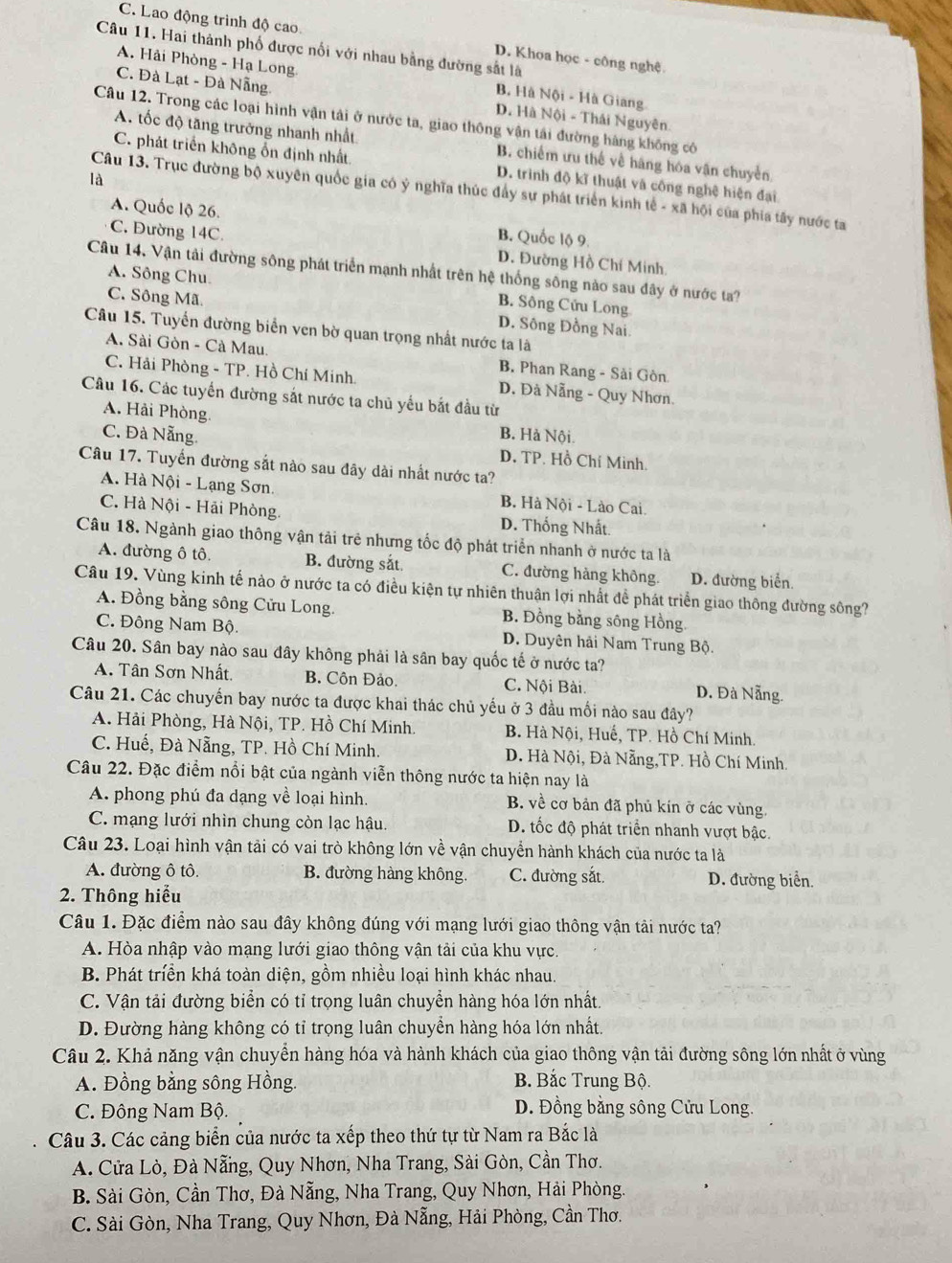 C. Lao động trình độ cao. D. Khoa học - công nghệ
Câu 11. Hai thành phố được nổi với nhau bằng đường sắt là
A. Hải Phòng - Hạ Long B. Hà Nội - Hà Giang
C. Đà Lạt - Đà Nẵng D. Hà Nội - Thái Nguyên.
Câu 12. Trong các loại hình vận tải ở nước ta, giao thông vận tải đường hàng không có
A. tốc độ tăng trưởng nhanh nhất B. chiếm ưu thế về hãng hóa vận chuyển
C. phát triển không ổn định nhất D. trình độ kĩ thuật và công nghệ hiện đại
là
Câu 13. Trục đường bộ xuyên quốc gia có ý nghĩa thúc đẩy sự phát triển kinh tế - xã hội của phía tây nước ta
A. Quốc lộ 26. B. Quốc lộ 9.
C. Đường 14C. D. Đường Hồ Chí Minh.
Câu 14. Vận tải đường sông phát triển mạnh nhất trên hệ thống sông nào sau đây ở nước ta?
A. Sông Chu B. Sông Cửu Long
C. Sông Mã D. Sông Đồng Nai.
Câu 15. Tuyển đường biển ven bờ quan trọng nhất nước ta là
A. Sài Gòn - Cà Mau B. Phan Rang - Sải Gòn
C. Hải Phòng - TP. Hồ Chí Minh. D. Đà Nẵng - Quy Nhơn.
Câu 16. Các tuyển đường sắt nước ta chủ yếu bắt đầu từ
A. Hải Phòng
C. Đà Nẵng. B. Hà Nội.
D. TP. Hồ Chí Minh.
Câu 17. Tuyến đường sắt nào sau đây dài nhất nước ta?
A. Hà Nội - Lạng Sơn. B. Hà Nội - Lào Cai.
C. Hà Nội - Hải Phòng. D. Thống Nhất.
Câu 18. Ngành giao thông vận tải trẻ nhưng tốc độ phát triển nhanh ở nước ta là
A. đường ô tô. B. đường sắt. C. đường hàng không. D. đường biển
Câu 19. Vùng kinh tế nào ở nước ta có điều kiện tự nhiên thuận lợi nhất đề phát triển giao thông đường sông?
A. Đồng bằng sông Cửu Long. B. Đồng bằng sông Hồng
C. Đông Nam Bộ. D. Duyên hải Nam Trung Bộ.
Câu 20. Sân bay nào sau đây không phải là sân bay quốc tế ở nước ta?
A. Tân Sơn Nhất. B. Côn Đảo. C. Nội Bài. D. Đà Nẵng.
Câu 21. Các chuyến bay nước ta được khai thác chủ yếu ở 3 đầu mối nào sau đây?
A. Hải Phòng, Hà Nội, TP. Hồ Chí Minh. B. Hà Nội, Huế, TP. Hồ Chí Minh.
C. Huế, Đà Nẵng, TP. Hồ Chí Minh. D. Hà Nội, Đà Nẵng,TP. Hồ Chí Minh.
Câu 22. Đặc điểm nổi bật của ngành viễn thông nước ta hiện nay là
A. phong phú đa dạng về loại hình. B. về cơ bản đã phủ kín ở các vùng
C. mạng lưới nhìn chung còn lạc hậu. D. tốc độ phát triển nhanh vượt bậc.
Câu 23. Loại hình vận tải có vai trò không lớn về vận chuyển hành khách của nước ta là
A. đường ô tô. B. đường hàng không. C. đường sắt. D. đường biển.
2. Thông hiểu
Câu 1. Đặc điểm nào sau đây không đúng với mạng lưới giao thông vận tải nước ta?
A. Hòa nhập vào mạng lưới giao thông vận tải của khu vực.
B. Phát triển khá toàn diện, gồm nhiều loại hình khác nhau.
C. Vận tải đường biển có tỉ trọng luân chuyển hàng hóa lớn nhất.
D. Đường hàng không có tỉ trọng luân chuyển hàng hóa lớn nhất.
Câu 2. Khả năng vận chuyển hàng hóa và hành khách của giao thông vận tải đường sông lớn nhất ở vùng
A. Đồng bằng sông Hồng.  B. Bắc Trung Bộ.
C. Đông Nam Bộ. D. Đồng bằng sông Cửu Long.
Câu 3. Các cảng biển của nước ta xếp theo thứ tự từ Nam ra Bắc là
A. Cửa Lò, Đà Nẵng, Quy Nhơn, Nha Trang, Sài Gòn, Cần Thơ.
B. Sài Gòn, Cần Thơ, Đà Nẵng, Nha Trang, Quy Nhơn, Hải Phòng,
C. Sài Gòn, Nha Trang, Quy Nhơn, Đà Nẵng, Hải Phòng, Cần Thơ.