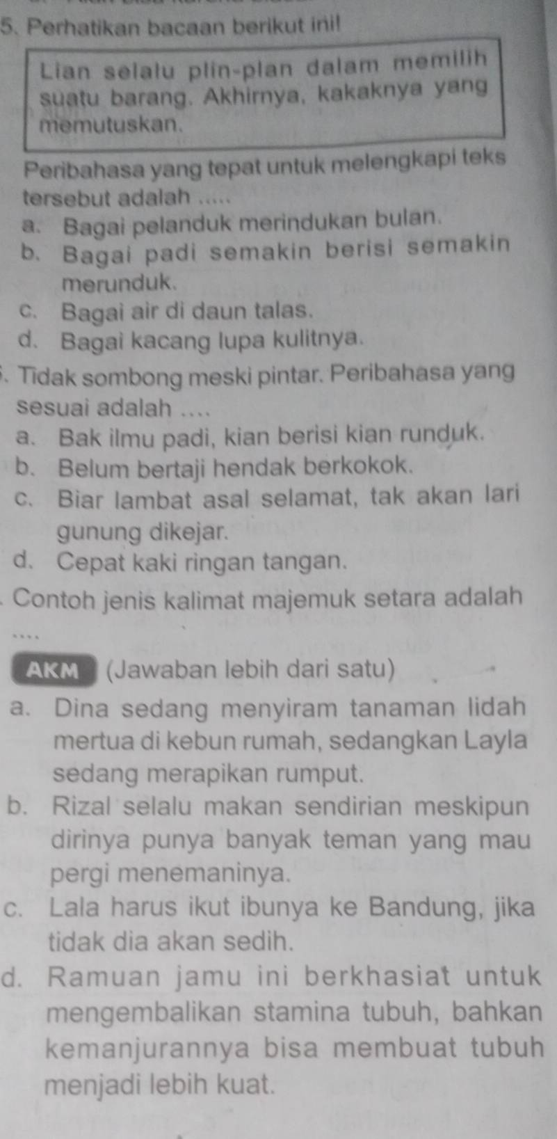 Perhatikan bacaan berikut ini!
Lian selalu plin-plan dalam memilih
suatu barang. Akhirnya, kakaknya yang
memutuskan.
Peribahasa yang tepat untuk melengkapi teks
tersebut adalah .....
a. Bagai pelanduk merindukan bulan.
b. Bagai padi semakin berisi semakin
merunduk.
c. Bagai air di daun talas.
d. Bagai kacang lupa kulitnya.
5. Tidak sombong meski pintar. Peribahasa yang
sesuai adalah ....
a. Bak ilmu padi, kian berisi kian runduk.
b. Belum bertaji hendak berkokok.
c. Biar lambat asal selamat, tak akan lari
gunung dikejar.
d. Cepat kaki ringan tangan.
Contoh jenis kalimat majemuk setara adalah

AKMP (Jawaban lebih dari satu)
a. Dina sedang menyiram tanaman lidah
mertua di kebun rumah, sedangkan Layla
sedang merapikan rumput.
b. Rizal selalu makan sendirian meskipun
dirinya punya banyak teman yang mau
pergi menemaninya.
c. Lala harus ikut ibunya ke Bandung, jika
tidak dia akan sedih.
d. Ramuan jamu ini berkhasiat untuk
mengembalikan stamina tubuh, bahkan
kemanjurannya bisa membuat tubuh
menjadi lebih kuat.