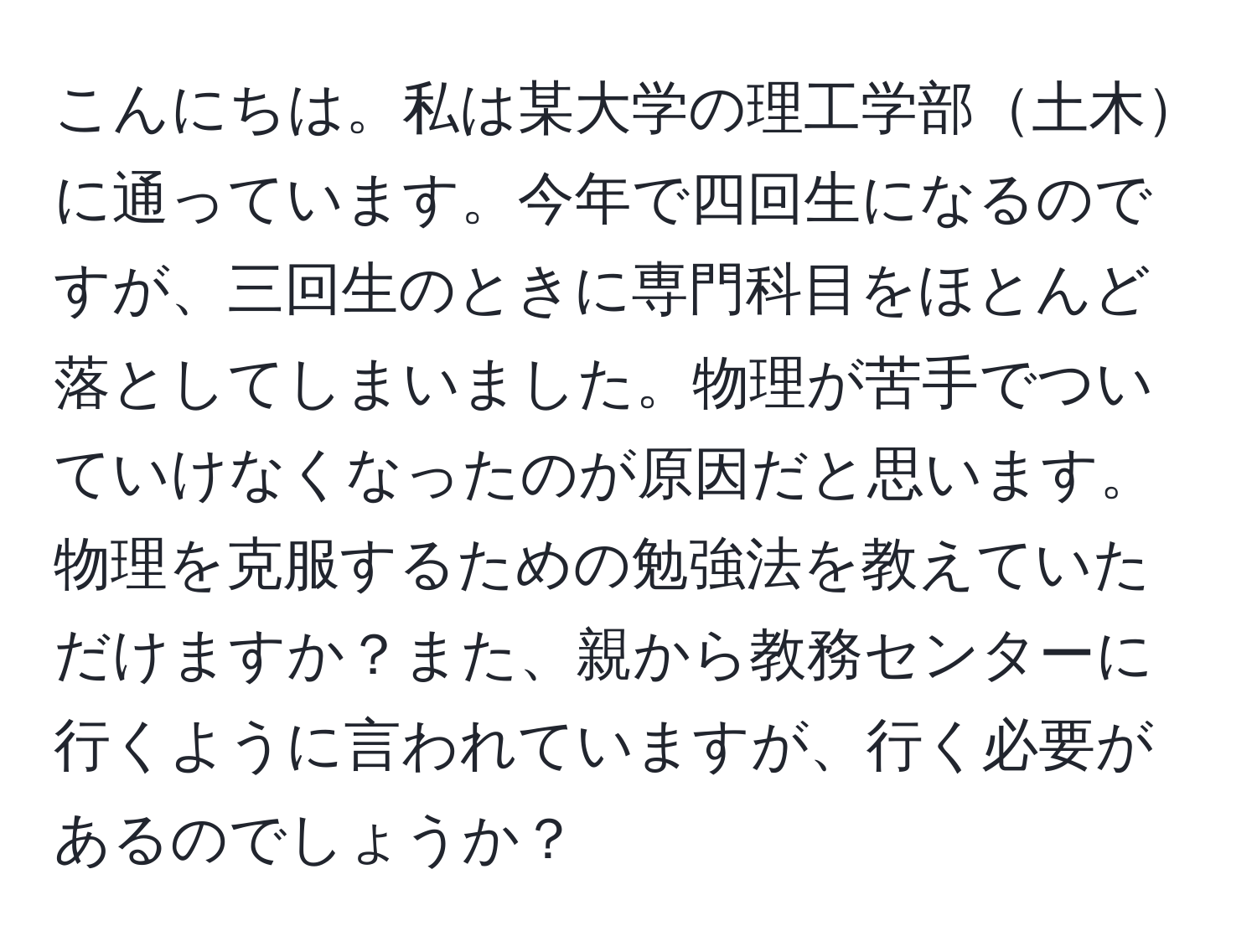 こんにちは。私は某大学の理工学部土木に通っています。今年で四回生になるのですが、三回生のときに専門科目をほとんど落としてしまいました。物理が苦手でついていけなくなったのが原因だと思います。物理を克服するための勉強法を教えていただけますか？また、親から教務センターに行くように言われていますが、行く必要があるのでしょうか？