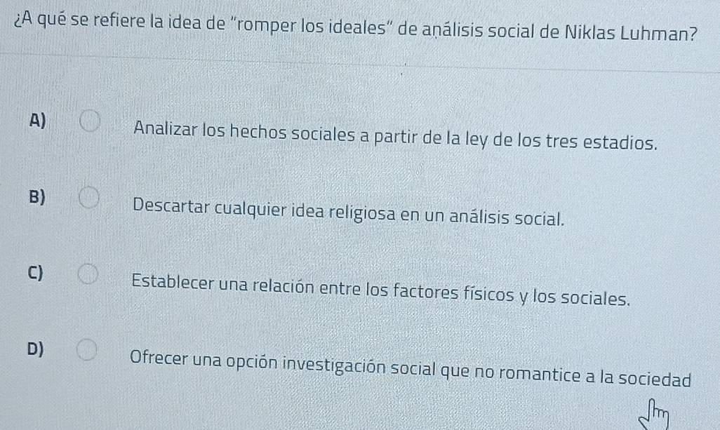 ¿A qué se refiere la idea de “romper los ideales” de aṇálisis social de Niklas Luhman?
A)
Analizar los hechos sociales a partir de la ley de los tres estadios.
B)
Descartar cualquier idea religiosa en un análisis social.
C)
Establecer una relación entre los factores físicos y los sociales.
D)
Ofrecer una opción investigación social que no romantice a la sociedad