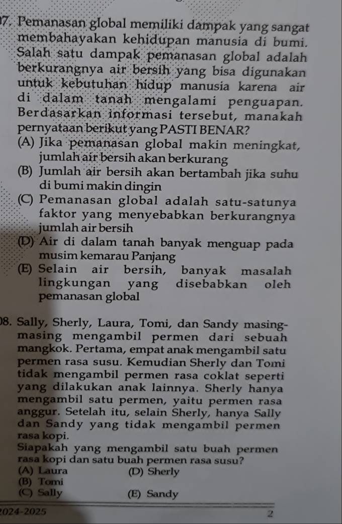 Pemanasan global memiliki dampak yang sangat
membahayakan kehidupan manusia di bumi.
Salah satu dampak pemanasan global adalah
berkurangnya air bersih yang bisa digunakan
untuk kebutuhan hidup manusia karena air 
di dalam tanah mengalami penguapan.
Berdasarkan informasi tersebut, manakah
pernyataan berikut yang PASTI BENAR?
(A) Jika pemanasan global makin meningkat,
jumlah air bersih akan berkurang
(B) Jumlah air bersih akan bertambah jika suhu
di bumi makin dingin
(C) Pemanasan global adalah satu-satunya
faktor yang menyebabkan berkurangnya
jumlah air bersih
D) Air di dalam tanah banyak menguap pada
musim kemarau Panjang
(E) Selain air bersih, banyak masalah
lingkungan yang disebabkan oleh 
pemanasan global
8. Sally, Sherly, Laura, Tomi, dan Sandy masing-
masing mengambil permen dari sebuah
mangkok. Pertama, empat anak mengambil satu
permen rasa susu. Kemudian Sherly dan Tomi
tidak mengambil permen rasa coklat seperti
yang dilakukan anak lainnya. Sherly hanya
mengambil satu permen, yaitu permen rasa
anggur. Setelah itu, selain Sherly, hanya Sally
dan Sandy yang tidak mengambil permen
rasa kopi.
Siapakah yang mengambil satu buah permen
rasa kopi dan satu buah permen rasa susu?
(A) Laura (D) Sherly
(B) Tomi
(C) Sally (E) Sandy
2024-2025 2