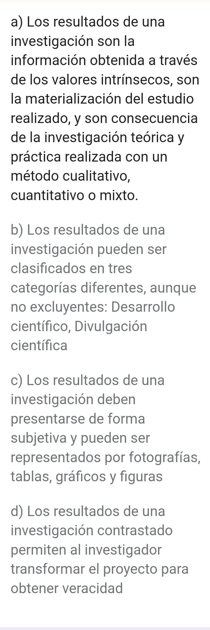 Los resultados de una 
investigación son la 
información obtenida a través 
de los valores intrínsecos, son 
la materialización del estudio 
realizado, y son consecuencia 
de la investigación teórica y 
práctica realizada con un 
método cualitativo, 
cuantitativo o mixto. 
b) Los resultados de una 
investigación pueden ser 
clasificados en tres 
categorías diferentes, aunque 
no excluyentes: Desarrollo 
científico, Divulgación 
científica 
c) Los resultados de una 
investigación deben 
presentarse de forma 
subjetiva y pueden ser 
representados por fotografías, 
tablas, gráficos y figuras 
d) Los resultados de una 
investigación contrastado 
permiten al investigador 
transformar el proyecto para 
obtener veracidad