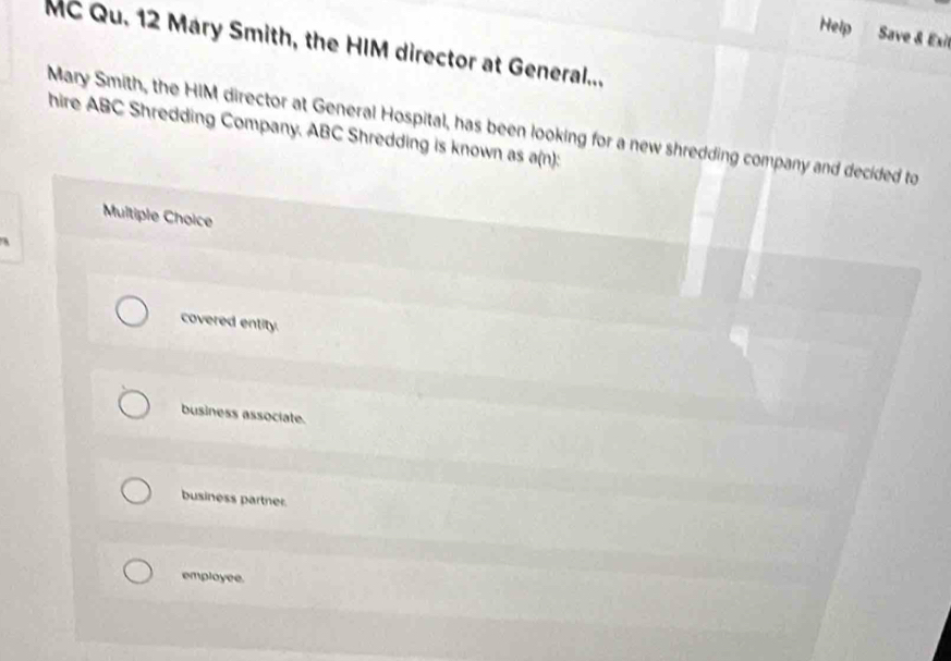 Help Save & Exit
MC Qu. 12 Mary Smith, the HIM director at General...
hire ABC Shredding Company. ABC Shredding is known as a(n): Mary Smith, the HIM director at General Hospital, has been looking for a new shredding company and decided to
Multiple Choice
covered entity.
business associate.
business partner.
employee.