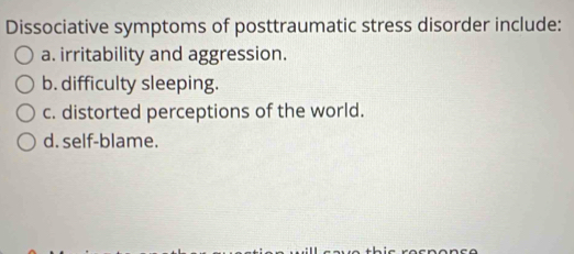 Dissociative symptoms of posttraumatic stress disorder include:
a. irritability and aggression.
b. difficulty sleeping.
c. distorted perceptions of the world.
d. self-blame.