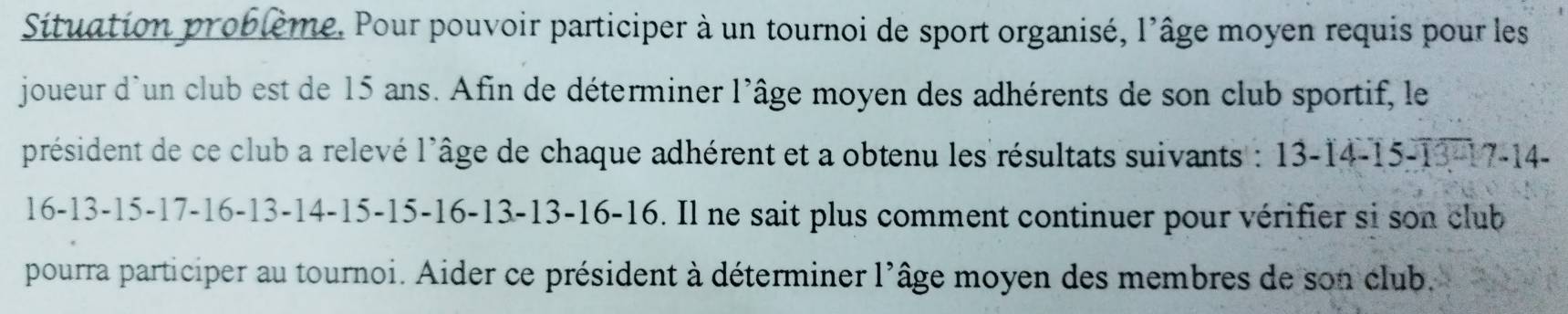 Situation problème. Pour pouvoir participer à un tournoi de sport organisé, l'âge moyen requis pour les 
joueur d'un club est de 15 ans. Afin de déterminer l'âge moyen des adhérents de son club sportif, le 
président de ce club a relevé l'âge de chaque adhérent et a obtenu les résultats suivants : 13-14-15-13= 17 -14 -
16-13-15- 17 -16 -13 -14 -15 -15 -16 -13 -13 -16 -16. Il ne sait plus comment continuer pour vérifier si son club 
pourra participer au tournoi. Aider ce président à déterminer l'âge moyen des membres de son club.