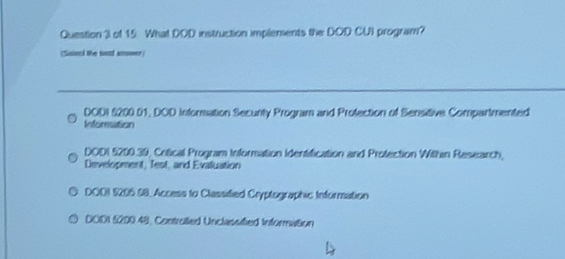 What DOD instruction implements the DOD CUI program?
(Sainel te sosf anoner)
DODI §200 01, DOD Inforsation Secunty Program and Profection of Sensitive Compartmented
Inforesation
DODI 5200.39, Critical Program Information Identification and Protection Within Research,
Development, Test, and Evaluation
DOOI 5206. $8, Access to Classified Cryptographic Information
DOD1 6200.49, Controlled Unclassified Information