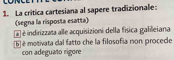 La critica cartesiana al sapere tradizionale:
(segna la risposta esatta)
a è indirizzata alle acquisizioni della fisica galileiana
b è motivata dal fatto che la filosofia non procede
con adeguato rigore