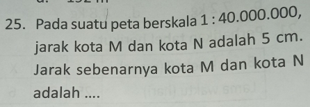 Pada suatu peta berskala 1:40.000.000, 
jarak kota M dan kota N adalah 5 cm. 
Jarak sebenarnya kota M dan kota N
adalah ....