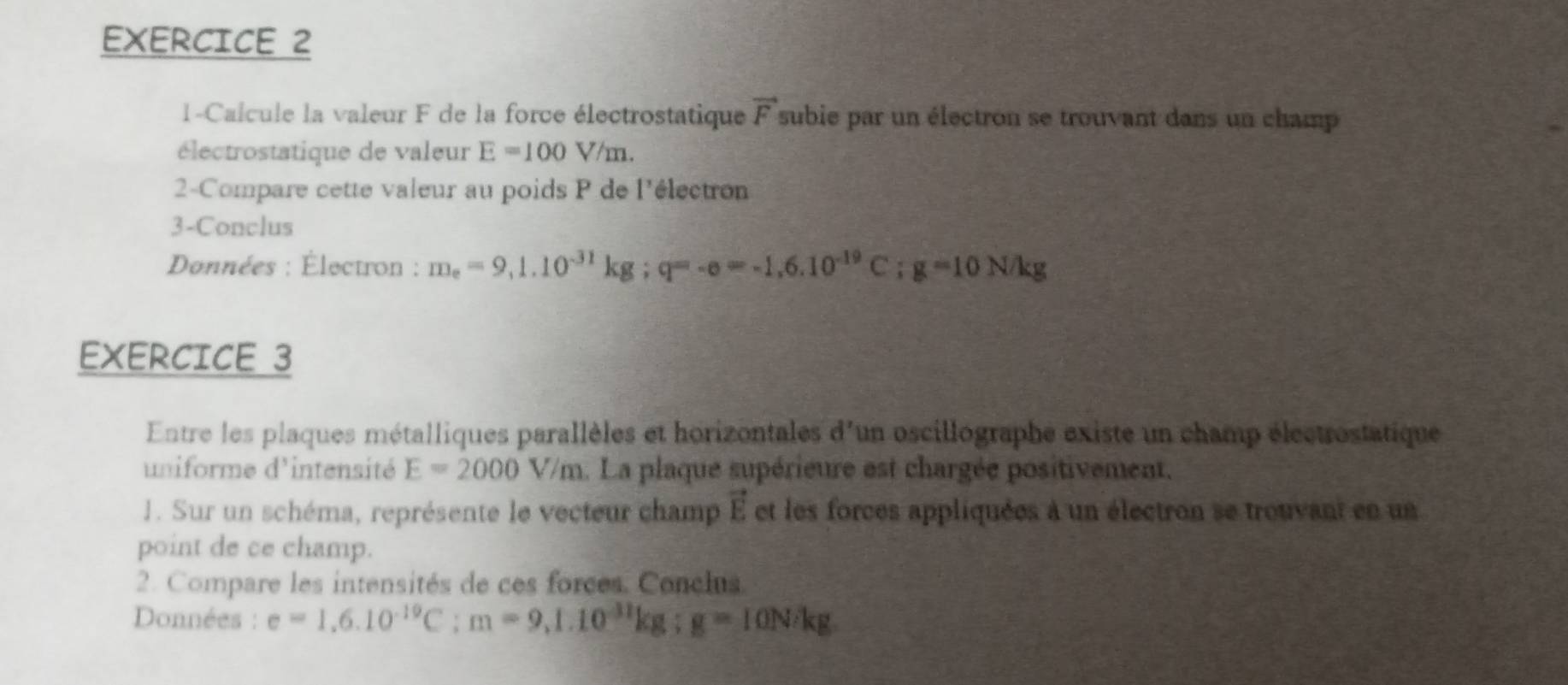 1-Calcule la valeur F de la force électrostatique vector F subie par un électron se trouvant dans un champ 
électrostatique de valeur E=100V/m. 
2-Compare cette valeur au poids P de l'électron 
3-Conclus 
Données : Électron : m_e=9,1.10^(-31)kg; q=-e=-1.6.10^(-19)C; g=10N/kg
EXERCICE 3 
Entre les plaques métalliques parallèles et horizontales d'un oscillographe existe un champ électrostatique 
uniforme d'intensité E=2000V/m. La plaque supérieure est chargée positivement. 
1. Sur un schéma, représente le vecteur champ vector E et les forces appliquées à un électron se trouvant en un 
point de ce champ. 
2. Compare les intensités de ces forces. Conclus. 
Données : e=1,6.10^(-19)C; m=9,1.10^(-11)kg; g=10N/kg