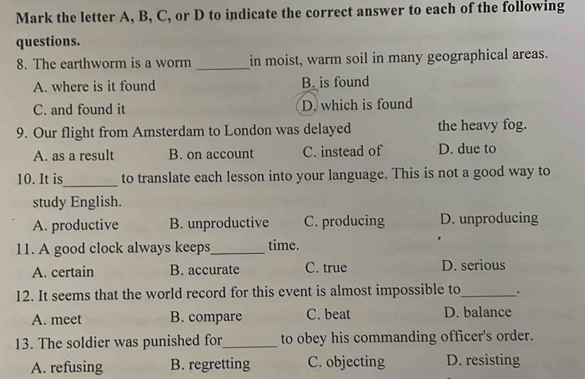 Mark the letter A, B, C, or D to indicate the correct answer to each of the following
questions.
8. The earthworm is a worm _in moist, warm soil in many geographical areas.
A. where is it found B. is found
C. and found it D. which is found
9. Our flight from Amsterdam to London was delayed the heavy fog.
A. as a result B. on account C. instead of D. due to
10. It is_ to translate each lesson into your language. This is not a good way to
study English.
A. productive B. unproductive C. producing D. unproducing
11. A good clock always keeps_ time.
A. certain B. accurate C. true D. serious
12. It seems that the world record for this event is almost impossible to_
A. meet B. compare C. beat D. balance
13. The soldier was punished for_ to obey his commanding officer's order.
A. refusing B. regretting C. objecting D. resisting