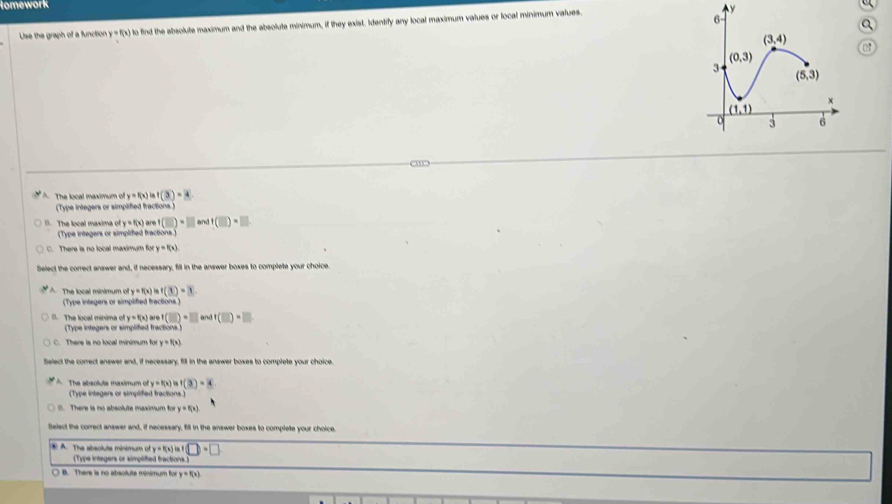 lomework
Use the graph of a function y =f(x) to find the absolute maximum and the absolute minimum, if they exist. Identify any local maximum values or local minimum values.
A. The local maximum of y=f(x)isf(3)=4
(Type integers or simplified fractions.)
1. The local maxima of y=f(x) are (□ )=□ andt(□ )=□
(Type integers or simplified fractions.)
There is no local maximum for y=f(x)
Select the correct answer and, if necessary, fill in the answer boxes to complete your choice
A The local minimum of y=f(x)Rightarrow f(3)=3
(Type integers or simplified fractions.)
B. The local minima ofy=f(x) ar e f(□ )=□ an f(□ )=□
(Type integers or simplified fractions)
C. There is no local minimum for y=f(x)
Select the correct answer and, if necessary, fill in the answer boxes to complete your choice.
A The absolute maximum of y=f(x)isf(3)=4
(Type integers or simplifed fractions.)
B. There is no absolute maximum for y=f(x)
Select the correct answer and, if necessary, fill in the answer boxes to complete your choice
④ A. The absolute minimum of y=f(x) □ · □
(Type integers or simplifted fractions.)
○ B. There is no absolute minimum for y=f(x)