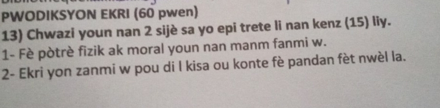 PWODIKSYON EKRI (60 pwen) 
13) Chwazi youn nan 2 sijè sa yo epi trete li nan kenz (15) liy. 
1- Fè pòtrè fizik ak moral youn nan manm fanmi w. 
2- Ekri yon zanmi w pou di l kisa ou konte fè pandan fèt nwèl la.