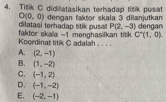 Titik C didilatäsikan terhadap titik pusat
O(0,0) dengan faktor skala 3 dilanjutkan
dilatasi terhadap titik pusat P(2,-3) dengan
faktor skala -1 menghasilkan titik C''(1,0). 
Koordinat titik C adalah . . . .
A. (2,-1)
B. (1,-2)
C. (-1,2)
D. (-1,-2)
E. (-2,-1)