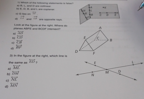 Which of the following statements is false?
a) B, L, and D are collinear. A * K
b) E, D, B, and L are coplanar. H L
c) G lies on overleftrightarrow HF. G
d) vector LA vector LB B C D E
F
and are opposite rays.
Look at the figure at the right. Where do
planes ABFE and BCDF intersect?
A
a) overleftrightarrow AD
b) overleftrightarrow CD E C B
c) overleftrightarrow CB
d) overleftrightarrow BF
D F
3) In the figure at the right, which line is
the same as overleftrightarrow ED
a) overleftrightarrow ML ?
b) overleftrightarrow DM
c) overleftrightarrow NL
d) overleftrightarrow MN