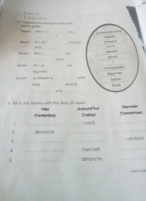 5 
4. e u j i d 
5. d i mr c e r e 
3. Complete the dialogues using the 
words given: 
Sarah . Henri, tu _les 
pomme de terré 
? 
Henri : Oui, et '_ l'orange mangue salade 
et la_ 
alme 
Sarah : Moi, j'_ les 
déteste 
aimes 
_aussi. 
J 
Henri : Ah ! Je _les 
légumes champignon 
Sarah : Je déteste la _verte légumes 
adore 
mais_ aime la 
fruits 
_et le_ 
4. Fill in the blanks with the days of week : 
Hier Aujourd’hui Demain 
(Yesterday) (Today) (Tomorrow) 
1. _mardi 
_ 
2. dimanche_ 
_ 
3. __vendredi 
4. _mercredi_ 
5. _dimanche_