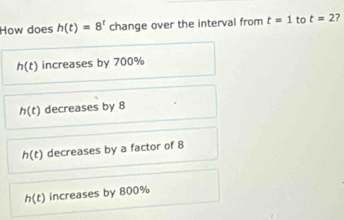 How does h(t)=8^t change over the interval from t=1 to t=2
h(t) increases by 700%
h(t) decreases by 8
h(t) decreases by a factor of 8
h(t) increases by 800%