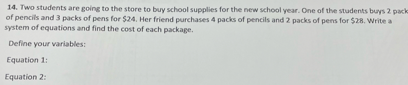 Two students are going to the store to buy school supplies for the new school year. One of the students buys 2 pack 
of pencils and 3 packs of pens for $24. Her friend purchases 4 packs of pencils and 2 packs of pens for $28. Write a 
system of equations and find the cost of each package. 
Define your variables: 
Equation 1: 
Equation 2: