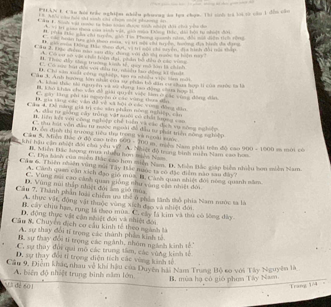 hh w 3hi ho  5( ea kuong ke thery giay py (i 
PHÂN L Cầu hồi trấc nghiệm nhiều phương án lựa chọn. Thi sinh trả lời từ câu 1 đến câu
18. Mỗi câu hỏi thí sinh chỉ chọn một phương ăn
Câu 1. Sinh vật nước ta bào toàn được tinh nhiệt đới chủ yêu do
A. vị trí giao thoa của sinh vật, gio mùa Đông Bắc, đài hội tu nhiệt đới
B. phía Đắc gần chí tuyên, giớ Tín Phong quanh năm, đổi nữi điện tích rộng
C. các hoàn lưu giớ theo mua, vị trí nội chỉ tuyện, huớng địa hình đa dạng
D. gió mùa Đông Bắc theo đợt, vị trí nội chi tuyện, địa hình đổi núi thấp
Cầu 2. Đặc điểm nào sau đây dung với đô thị nước ta hiện nay?
A. Có cơ sở vật chất hiện đại, phân bố đều ở các vùng
B. Thúc đẩy tăng trưởng kinh tế, quy mô lớn là chính
C. Có sức hút đổi với đầu tư, nhiều lao động kĩ thuật
D. Chi sản xuất công nghiệp, tạo ra nhiều việc làm mới.
Câu 3. Ảnh hưởng lớn nhất của sự phân bố dân cư chưa hợp lí của nước ta là
A. khai thác tải nguyên và sử dụng lao động chưa hợp lí.
B. khỏ khăn cho vấn đề giải quyết việc làm ở các vùng đông dân.
C. gây lãng phi tải nguyên ở các vùng thưa dẫn
D. gia tăng các vấn đề về xã hội ở các vùng đồng dân.
Câu 4. Để năng giá trị các sản phẩm nông nghiệp, cản
A. đầu tư giống cây trồng vật nuôi có chất lượng cao
B. liên kết với công nghiệp chế biển và các dịch vụ nông nghiệp.
C. thu hút vồn đầu tư nước ngoài để đầu tư phát triển nông nghiệp.
D ổn định thị trường tiêu thụ trong và ngoài nước.
Cầu 5. Miền Bắc ở độ cao trên 600-700m *  miền Nam phải trên độ cao 900 - 1000 m mới có
khi hậu cận nhiệt đới chủ yếu vì? A. Nhiệt độ trung bình miên Nam cao hơn.
B. Miền Bắc lượng mưa nhiều hơn miền Nam.
C. Địa hình của miền Bắc cao hơn miền Nam. D. Miền Bắc giáp biển nhiều hơn miền Nam.
Câu 6. Thiên nhiên vùng núi Tây Bắc nước ta có đặc điểm nào sau đây?
A. Cảnh quan cận xích đạo gió mùa. B. Cảnh quan nhiệt đới nóng quanh năm,
C. Vùng núi cao cảnh quan giống như vùng cận nhiệt đới.
D. Vùng núi thấp nhiệt đới ẩm gió mùa,
Câu 7. Thành phần loài chiếm ưu thể ở phần lãnh thổ phía Nam nước ta là
A. thực vật, động vật thuộc vùng xích đạo và nhiệt đới.
B. cây chịu hạn, rụng lá theo mùa. C. cây lá kim và thú có lông dày.
D. động thực vật cận nhiệt đới và nhiệt đới.
Câu 8. Chuyển dịch cơ cầu kinh tế theo ngành là
A. sự thay đổi tỉ trọng các thành phần kinh tế.
B. sự thay đổi tỉ trọng các ngành, nhóm ngành kinh tế.
C. sự thay đổi qui mô các trung tâm, các vùng kinh tế.
D. sự thay đổi tỉ trọng diện tích các vùng kinh tế.
Câu 9. Điểm khác nhau về khí hậu của Duyên hải Nam Trung Bộ so với Tây Nguyên là
A. biên độ nhiệt trung bình năm lớn.
B. mùa hạ có gió phơn Tây Nam.
Mã đề 601 Trang 1/4
