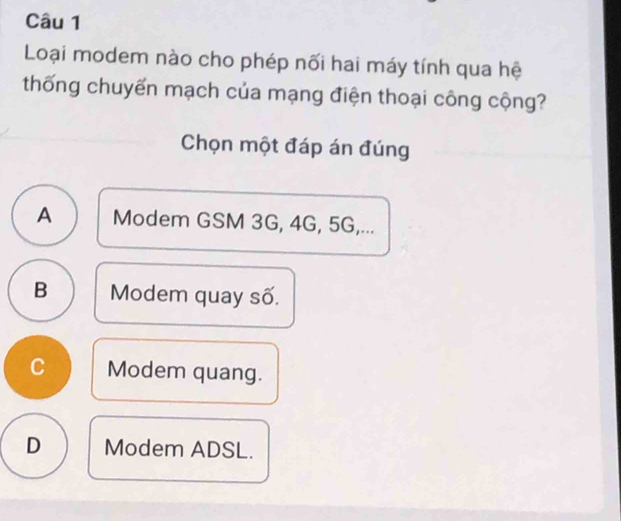 Loại modem nào cho phép nối hai máy tính qua hệ
thống chuyển mạch của mạng điện thoại công cộng?
Chọn một đáp án đúng
A Modem GSM 3G, 4G, 5G,...
B Modem quay số.
C Modem quang.
D Modem ADSL.