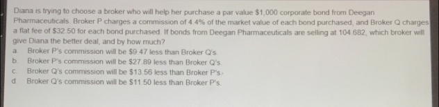 Diana is trying to choose a broker who will help her purchase a par value $1,000 corporate bond from Deegan
Pharmaceuticals. Broker P charges a commission of 4.4% of the market value of each bond purchased, and Broker Q charges
a flat fee of $32.50 for each bond purchased. If bonds from Deegan Pharmaceuticals are selling at 104.682, which broker will
give Diana the better deal, and by how much?
a. Broker P's commission will be $9.47 less than Broker Q's
b. Broker P's commission will be $27.89 less than Broker Q's.
c. Broker Q's commission will be $13.56 less than Broker P's
d. Broker Q's commission will be $11.50 less than Broker P's.