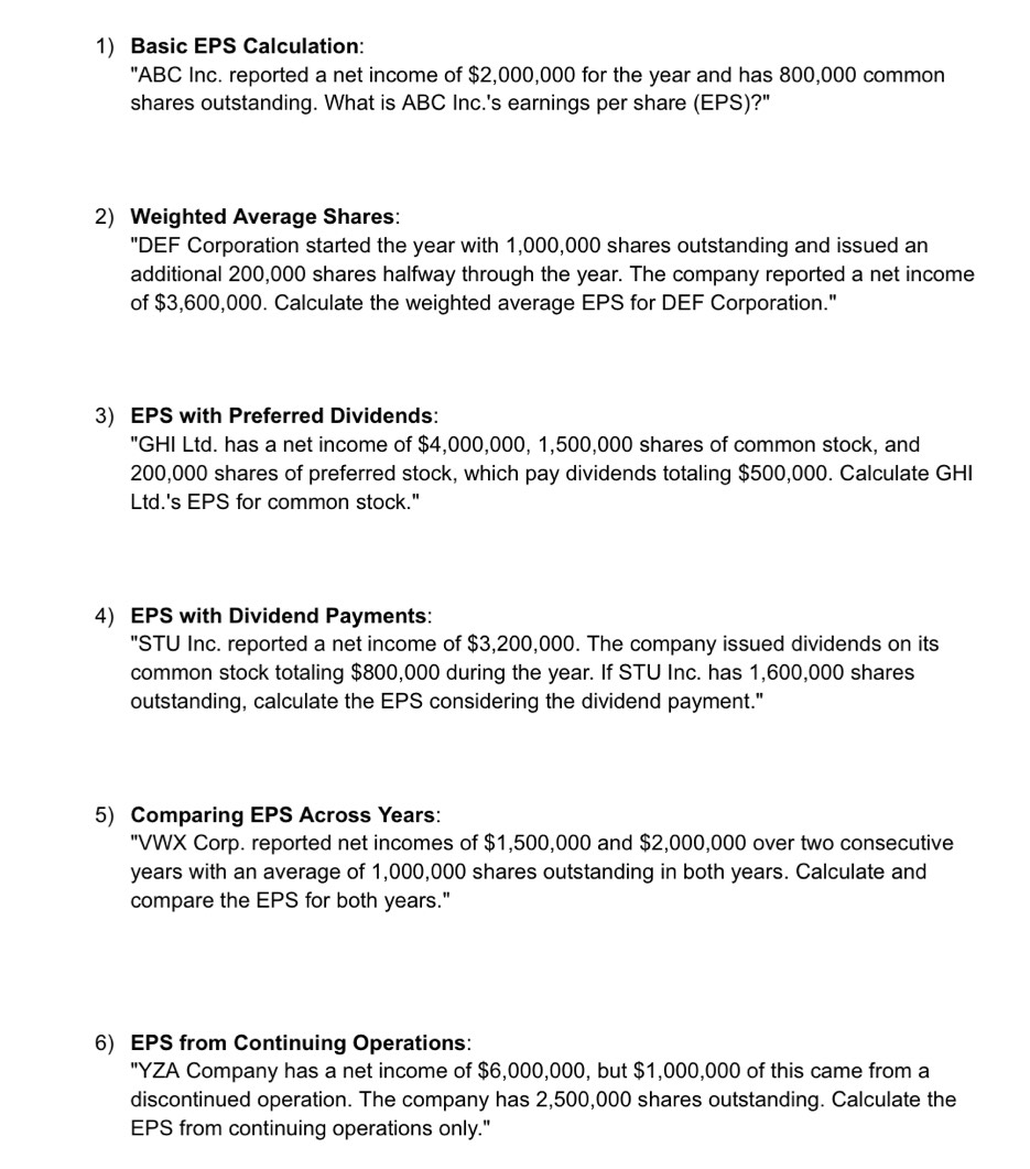 Basic EPS Calculation: 
"ABC Inc. reported a net income of $2,000,000 for the year and has 800,000 common 
shares outstanding. What is ABC Inc.'s earnings per share (EPS)?" 
2) Weighted Average Shares: 
"DEF Corporation started the year with 1,000,000 shares outstanding and issued an 
additional 200,000 shares halfway through the year. The company reported a net income 
of $3,600,000. Calculate the weighted average EPS for DEF Corporation." 
3) EPS with Preferred Dividends: 
"GHI Ltd. has a net income of $4,000,000, 1,500,000 shares of common stock, and
200,000 shares of preferred stock, which pay dividends totaling $500,000. Calculate GHI 
Ltd.'s EPS for common stock." 
4) EPS with Dividend Payments: 
"STU Inc. reported a net income of $3,200,000. The company issued dividends on its 
common stock totaling $800,000 during the year. If STU Inc. has 1,600,000 shares 
outstanding, calculate the EPS considering the dividend payment." 
5) Comparing EPS Across Years: 
"VWX Corp. reported net incomes of $1,500,000 and $2,000,000 over two consecutive
years with an average of 1,000,000 shares outstanding in both years. Calculate and 
compare the EPS for both years." 
6) EPS from Continuing Operations: 
"YZA Company has a net income of $6,000,000, but $1,000,000 of this came from a 
discontinued operation. The company has 2,500,000 shares outstanding. Calculate the 
EPS from continuing operations only."