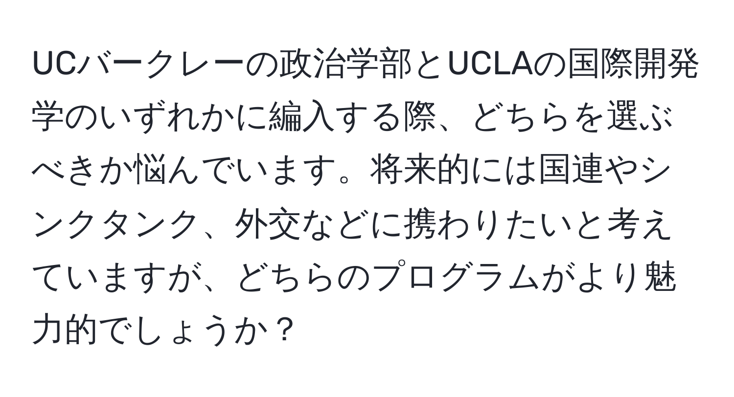 UCバークレーの政治学部とUCLAの国際開発学のいずれかに編入する際、どちらを選ぶべきか悩んでいます。将来的には国連やシンクタンク、外交などに携わりたいと考えていますが、どちらのプログラムがより魅力的でしょうか？