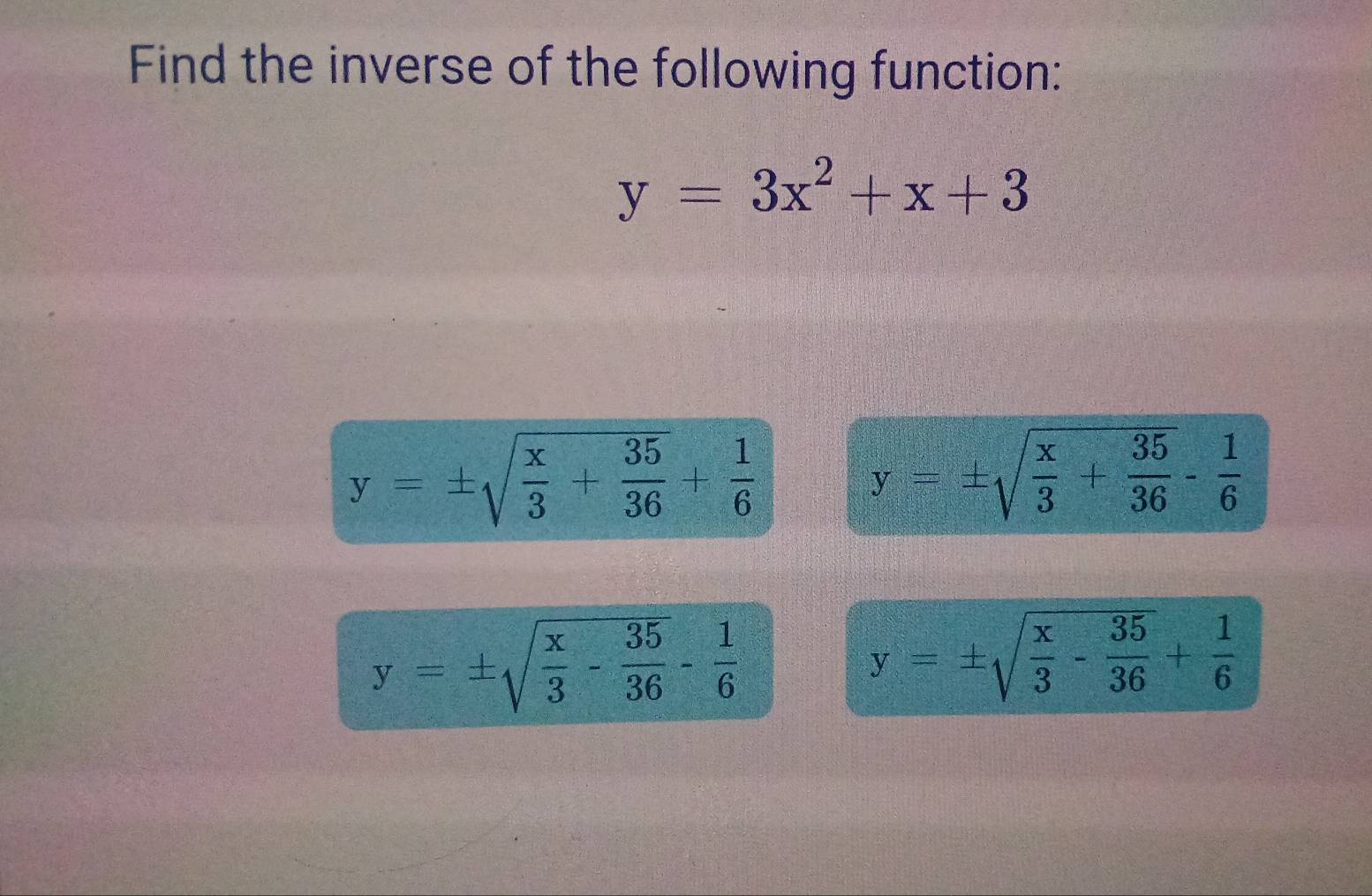 Find the inverse of the following function:
y=3x^2+x+3
y=± sqrt(frac x)3+ 35/36 + 1/6 
y=± sqrt(frac x)3+ 35/36 - 1/6 
y=± sqrt(frac x)3- 35/36 - 1/6 
y=± sqrt(frac x)3- 35/36 + 1/6 