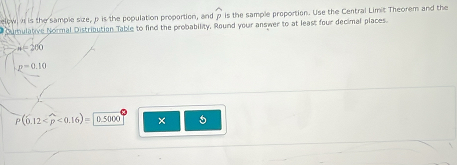 elow, n is the sample size, p is the population proportion, and widehat p is the sample proportion. Use the Central Limit Theorem and the 
Cumulative Normal Distribution Table to find the probability. Round your answer to at least four decimal places.
n=200
p=0.10
P(0.12 <0.16)=0.5000 ×