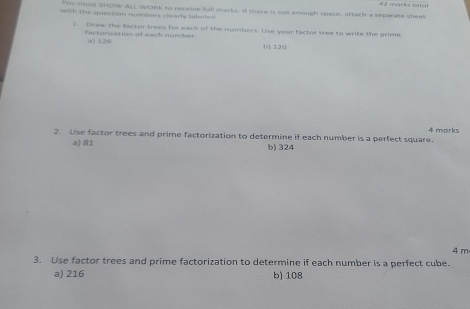 marle tat al
You ma sHOW ALL WOek to receive full marks. If there is not enough space, attach a separate sheet
with the question numbers clearly labeled.
3. Draw the factor trees for each of the numbers. Use your factor tree to write the prime
factorization of each number.
a) 126 () 120
4 marks
2. Use factor trees and prime factorization to determine if each number is a perfect square.
a) 81 b) 324
3. Use factor trees and prime factorization to determine if each number is a perfect cube. 4 m
a) 216 b) 108