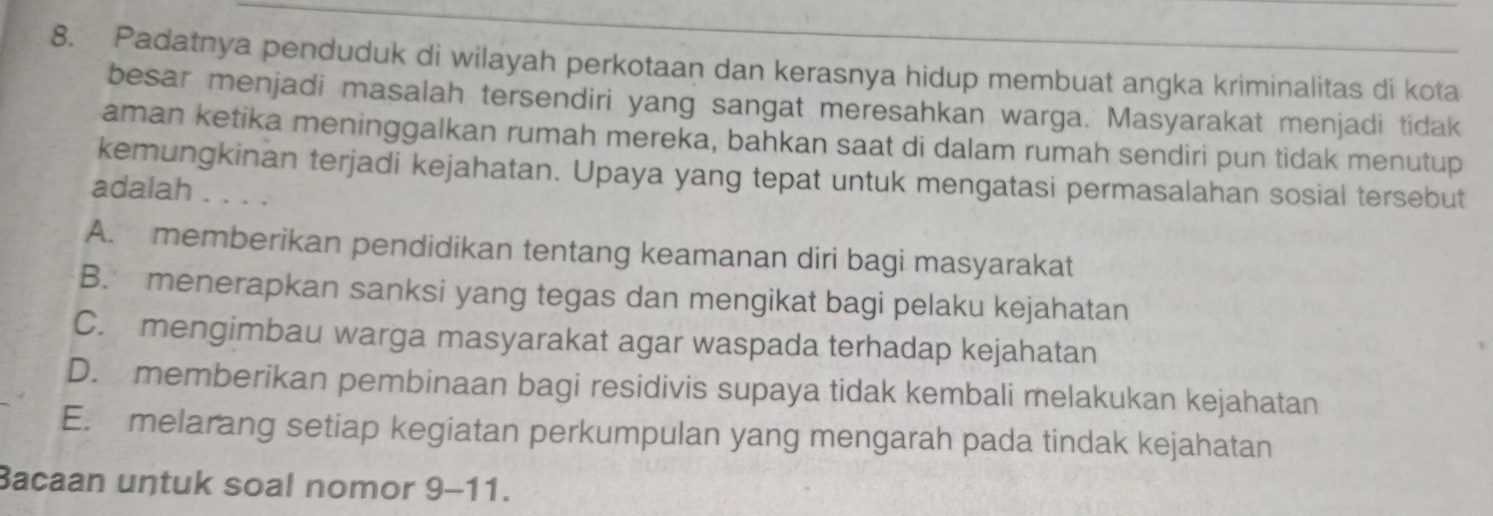 Padatnya penduduk di wilayah perkotaan dan kerasnya hidup membuat angka kriminalitas di kota
besar menjadi masalah tersendiri yang sangat meresahkan warga. Masyarakat menjadi tidak
aman ketika meninggalkan rumah mereka, bahkan saat di dalam rumah sendiri pun tidak menutup
kemungkinan terjadi kejahatan. Upaya yang tepat untuk mengatasi permasalahan sosial tersebut
adalah . . . .
A. memberikan pendidikan tentang keamanan diri bagi masyarakat
B. menerapkan sanksi yang tegas dan mengikat bagi pelaku kejahatan
C. mengimbau warga masyarakat agar waspada terhadap kejahatan
D. memberikan pembinaan bagi residivis supaya tidak kembali melakukan kejahatan
E. melarang setiap kegiatan perkumpulan yang mengarah pada tindak kejahatan
Bacaan untuk soal nomor ! Q — 1 1.