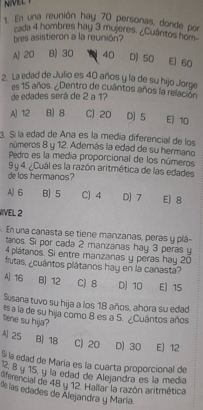 NVEL 
1. En una reunión hay 70 personas, donde por
cada 4 hombres hay 3 mujeres. ¿Cuántos hom-
bres asistieron a la reunión?
A) 20 B) 30 40 D) 50 E) 60
2. La edad de Julio es 40 años y la de su hijo Jorge
es 15 años. ¿Dentro de cuántos años la relación
de edades será de 2 a 1?
A) 12 B) 8 C) 20 D 5 E) 10
3. Sì la edad de Ana es la media diferencial de los
números 8 y 12. Además la edad de su hermano
Pedro es la media proporcional de los números
9 y 4. ¿Cuál es la razón aritmética de las edades
de los hermanos?
A) 6 B) 5 C) 4 D) 7 E 8
IVEL 2
. En una canasta se tiene manzanas, peras y plá-
tanos. Si por cada 2 manzanas hay 3 peras y
4 plátanos. Si entre manzanas y peras hay 20
frutas, ¿cuántos plátanos hay en la canasta?
A) 16 B) 12 C 8 D) 10 E) 15
Susana tuvo su hija a los 18 años, ahora su edad
es a la de su hija como 8 es a 5. ¿Cuántos años
tiene su hija?
A) 25 B) 18 C) 20 D) 30 E) 12
Si la edad de María es la cuarta proporcional de
12; 8 y 15, y la edad de Alejandra es la media
diferencial de 48 y 12. Hallar la razón aritmética
de las edades de Alejandra y María.