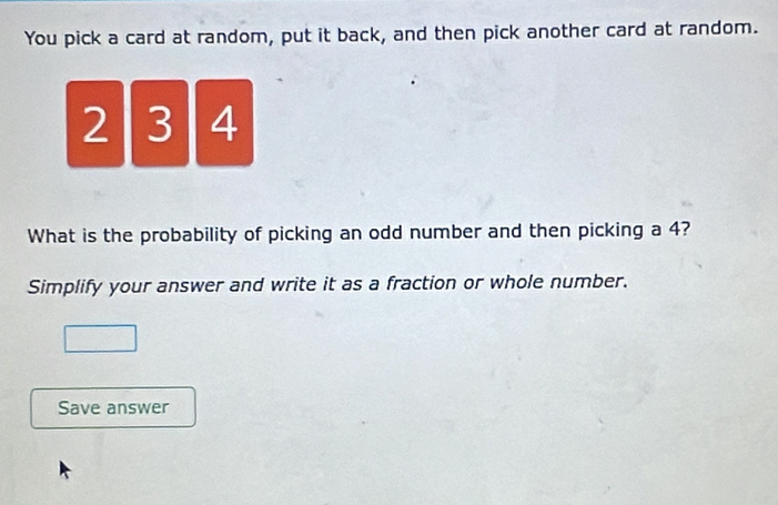 You pick a card at random, put it back, and then pick another card at random.
21 3 4
What is the probability of picking an odd number and then picking a 4? 
Simplify your answer and write it as a fraction or whole number. 
Save answer