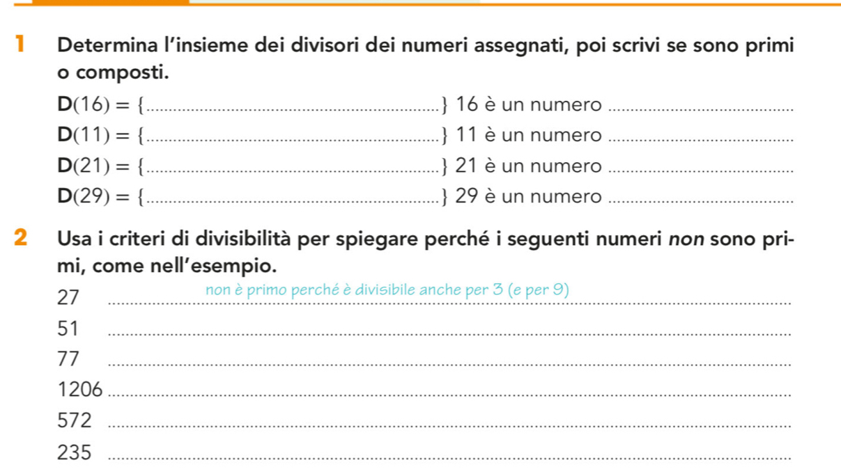 Determina l’insieme dei divisori dei numeri assegnati, poi scrivi se sono primi 
o composti.
D(16)= _ 16 è un numero_
D(11)= _ 11 è un numero_
D(21)= _ 21 è un numero_
D(29)= _ 29 è un numero_ 
2 Usa i criteri di divisibilità per spiegare perché i seguenti numeri non sono pri- 
mi, come nell’esempio.
27 _ 
_ 
non è primo perché è divisibile anche per 3 (e per 9)
51 _
77 _
1206 _
572 _
235 _