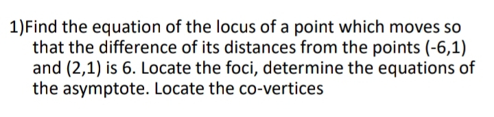 1)Find the equation of the locus of a point which moves so 
that the difference of its distances from the points (-6,1)
and (2,1) is 6. Locate the foci, determine the equations of 
the asymptote. Locate the co-vertices